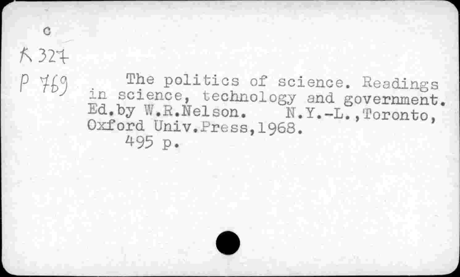 ﻿/\32T-
P	politics of science. Readings
in science, technology and government. Ed.by W.R.Nelson.	N.Y.-L.»Toronto,
Oxford Univ.Press,1968.
495 p.